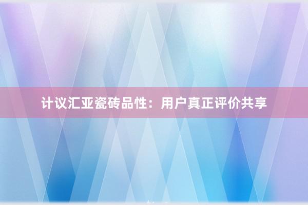 计议汇亚瓷砖品性：用户真正评价共享