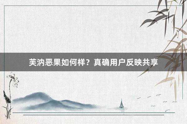芙汭恶果如何样？真确用户反映共享