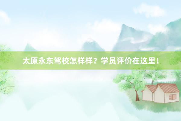 太原永东驾校怎样样？学员评价在这里！